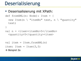 Deserialisierung Deserisalisierung mit XPath: def fromXML(n: Node): Item = { new Item(n \ "itemNo" text, n \ "quantity" text)  } val n = <item><itemNo>5</itemNo> <quantity>5</quantity><item> val item = Item.fromXML(n) item: Item = Item(3,5)    Beispiel 2a 