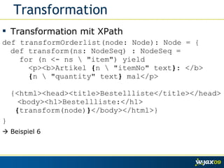 Transformation Transformation mit XPath def transformOrderlist(node: Node): Node = {  def transform(ns: NodeSeq) : NodeSeq =   for (n <- ns \ "item") yield    <p><b>Artikel  { n \ "itemNo" text } : </b>   { n \ "quantity" text }  mal</p>   {<html><head><title>Bestellliste</title></head>  <body><h1>Bestellliste:</h1>   { transform(node) } </body></html>} }    Beispiel 6 