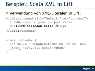 Beispiel: Scala XML in Lift Verwendung von XML-Literalen in Lift: <lift:surround with="default" at="content"> <h2>Welcome to your project!</h2> <p> <lift:helloJax.hello /> </p> </lift:surround> class HelloJax { def hello = <span>Welcome to JAX at {new _root_.java.util.Date}</span> } 