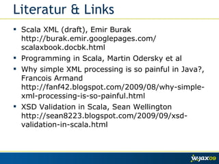 Literatur & Links Scala XML (draft), Emir Burak http://burak.emir.googlepages.com/ scalaxbook.docbk.html  Programming in Scala, Martin Odersky et al Why simple XML processing is so painful in Java?, Francois Armand http://fanf42.blogspot.com/2009/08/why-simple-xml-processing-is-so-painful.html XSD Validation in Scala, Sean Wellington http://sean8223.blogspot.com/2009/09/xsd-validation-in-scala.html 