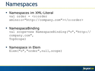 Namespaces Namespaces im XML-Literal val order = <o:order xmlns:o="http://company.com"></o:order> NamespaceBinding val scope=new NamespaceBinding("o","http://company.com", TopScope) Namespace in Elem Elem("o","order",null,scope) 