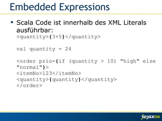 Embedded Expressions Scala Code ist innerhalb des XML Literals ausführbar: <quantity> { 3+5 } </quantity> val quantity = 24 <order prio= { if (quantity > 10) "high" else "normal" } > <itemNo>123</itemNo> <quantity> { quantity } </quantity> </order> 