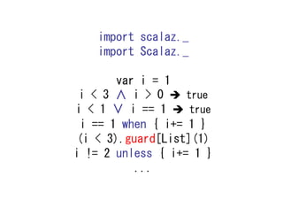 import scalaz._
    import Scalaz._

       var i = 1
 i < 3 ∧ i > 0     true
i < 1 ∨ i == 1      true
 i == 1 when { i+= 1 }
 (i < 3).guard[List](1)
i != 2 unless { i+= 1 }
          ...
 