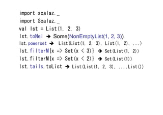 import scalaz._
import Scalaz._
val lst = List(1, 2, 3)
lst.toNel    Some(NonEmptyList(1, 2, 3))
lst.powerset    List(List(1, 2, 3), List(1, 2), ...)
lst.filterM{x => Set(x < 3)}      Set(List(1, 2))
lst.filterM{x => Set(x < 2)}      Set(List(1))
lst.tails.toList    List(List(1, 2, 3), ...,List())
 