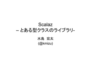 Scalaz
– とある型クラスのライブラリ-
     水島 宏太
     (@kmizu)
 