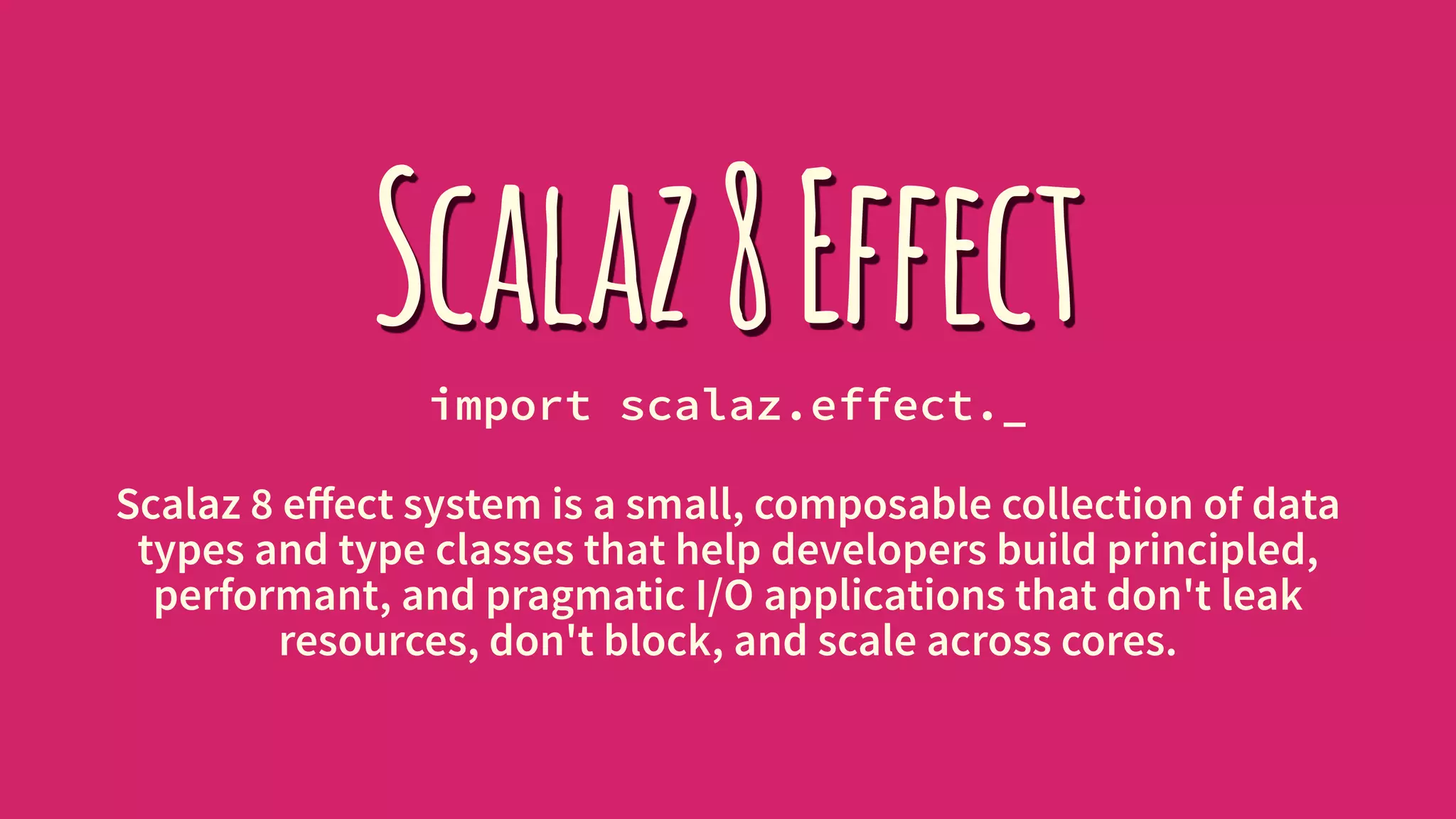 Scalaz8Effectimport scalaz.effect._
Scalaz 8 eﬀect system is a small, composable collection of data
types and type classes that help developers build principled,
performant, and pragmatic I/O applications that don't leak
resources, don't block, and scale across cores.
 