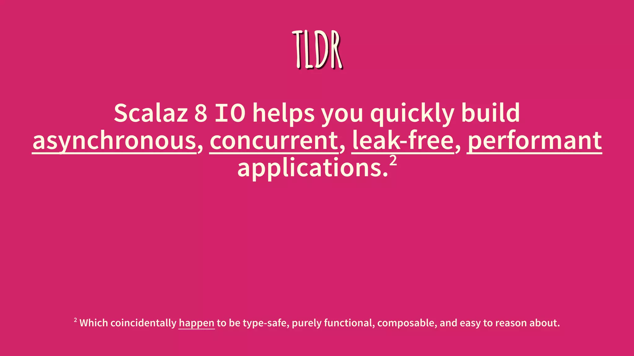 TLDR
Scalaz 8 IO helps you quickly build
asynchronous, concurrent, leak-free, performant
applications.2
2
Which coincidentally happen to be type-safe, purely functional, composable, and easy to reason about.
 