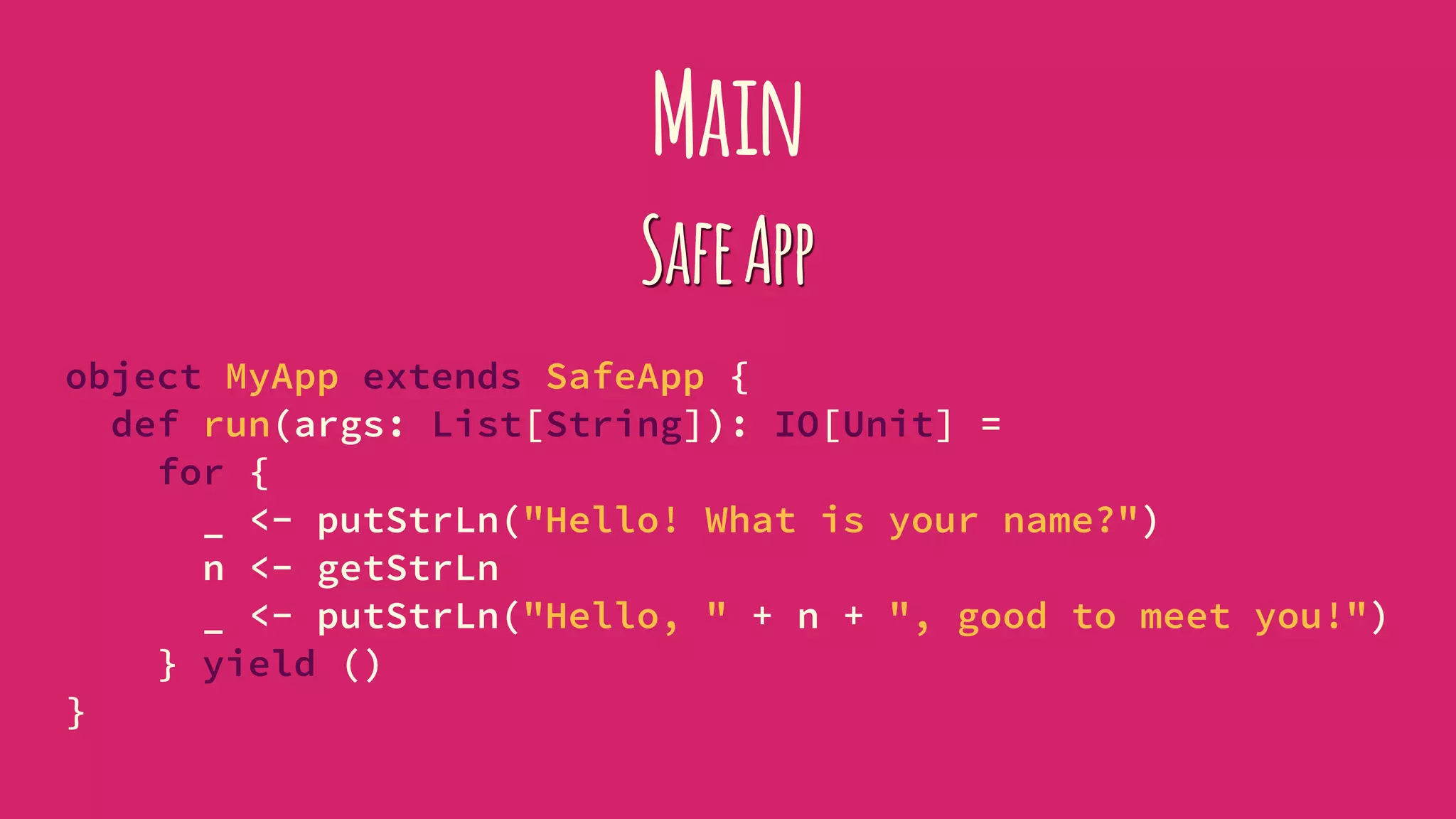 Main
SafeApp
object MyApp extends SafeApp {
def run(args: List[String]): IO[Unit] =
for {
_ <- putStrLn("Hello! What is your name?")
n <- getStrLn
_ <- putStrLn("Hello, " + n + ", good to meet you!")
} yield ()
}
 
