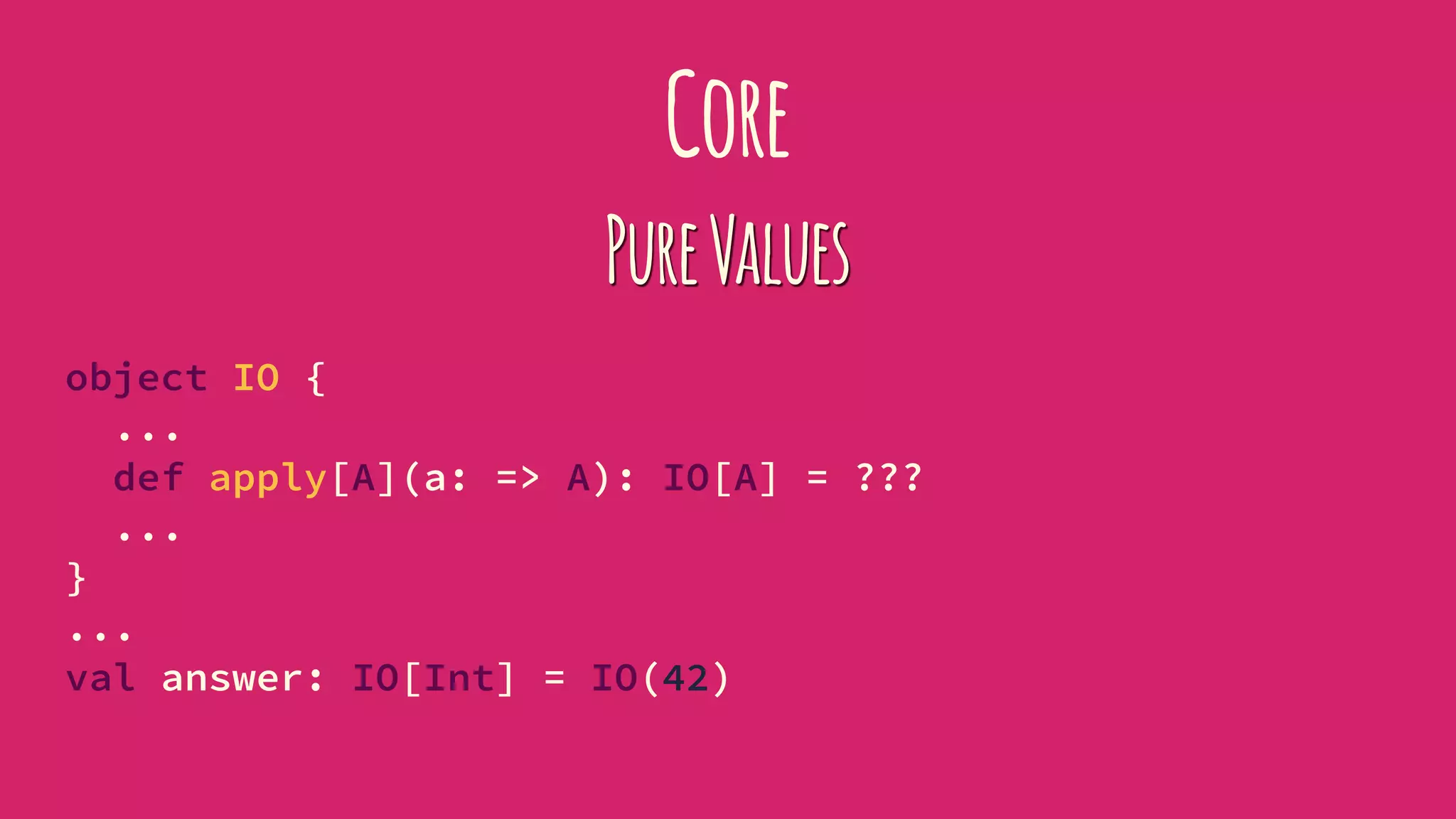 Core
PureValues
object IO {
...
def apply[A](a: => A): IO[A] = ???
...
}
...
val answer: IO[Int] = IO(42)
 