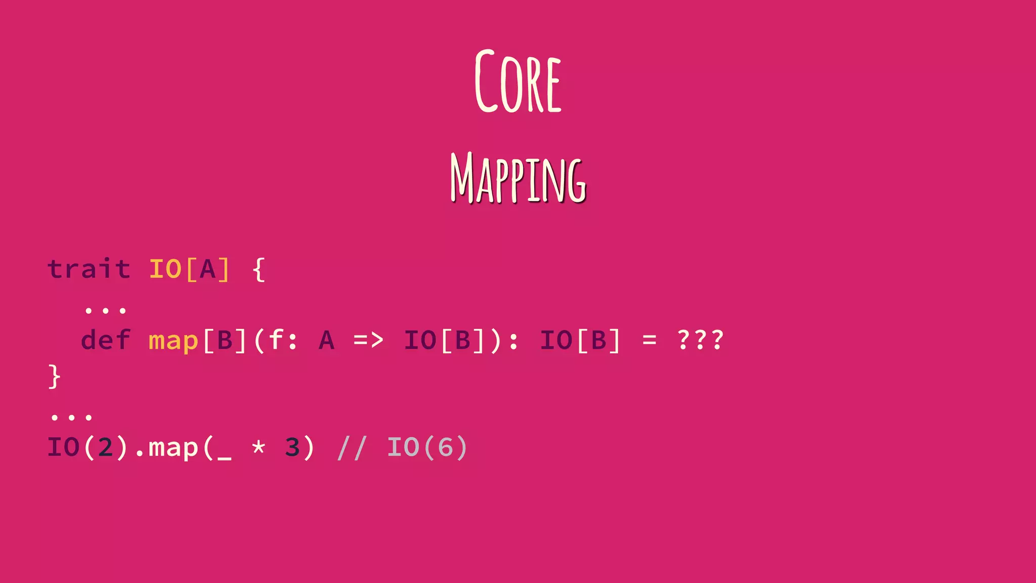 Core
Mapping
trait IO[A] {
...
def map[B](f: A => IO[B]): IO[B] = ???
}
...
IO(2).map(_ * 3) // IO(6)
 