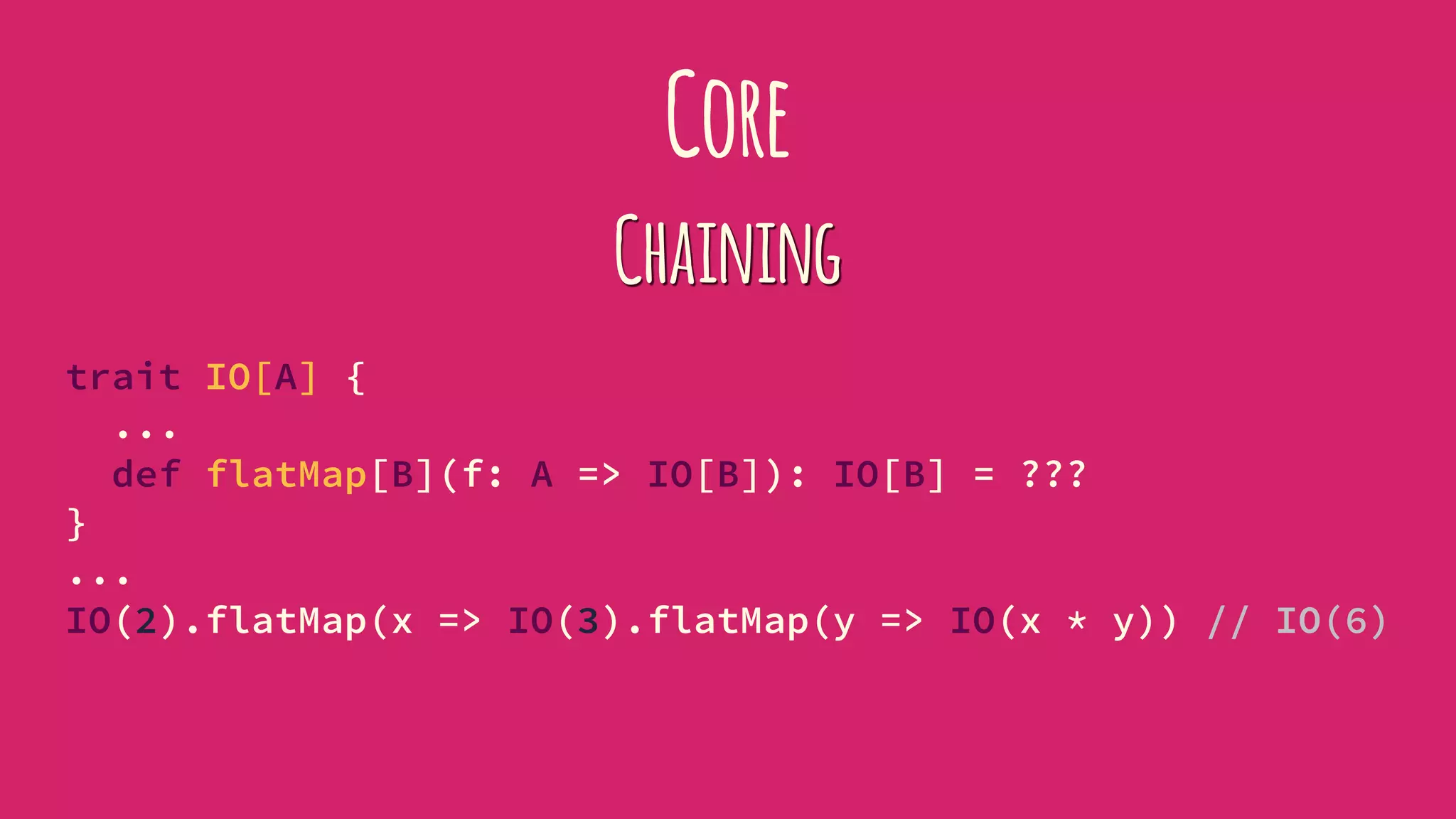 Core
Chaining
trait IO[A] {
...
def flatMap[B](f: A => IO[B]): IO[B] = ???
}
...
IO(2).flatMap(x => IO(3).flatMap(y => IO(x * y)) // IO(6)
 