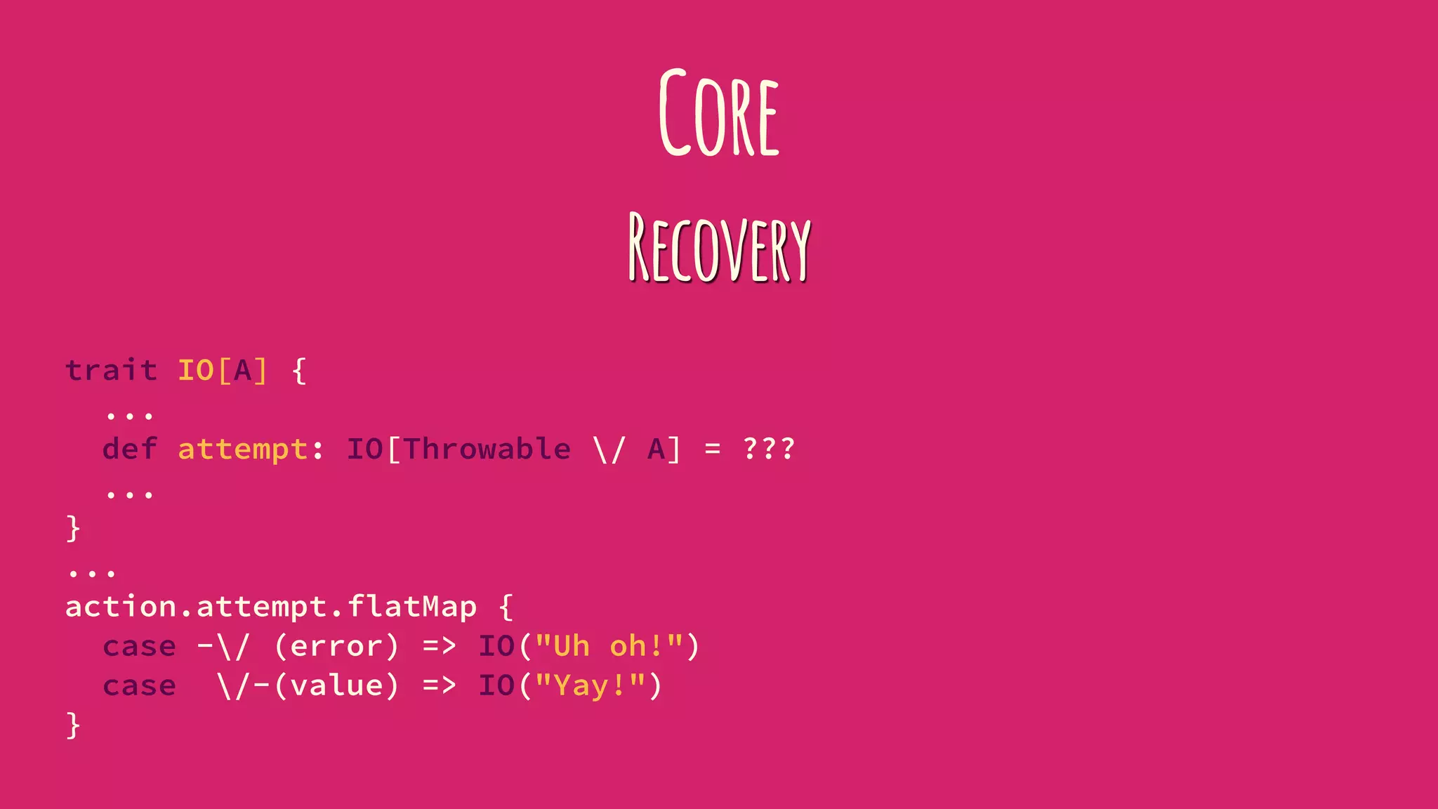 Core
Recovery
trait IO[A] {
...
def attempt: IO[Throwable / A] = ???
...
}
...
action.attempt.flatMap {
case -/ (error) => IO("Uh oh!")
case /-(value) => IO("Yay!")
}
 