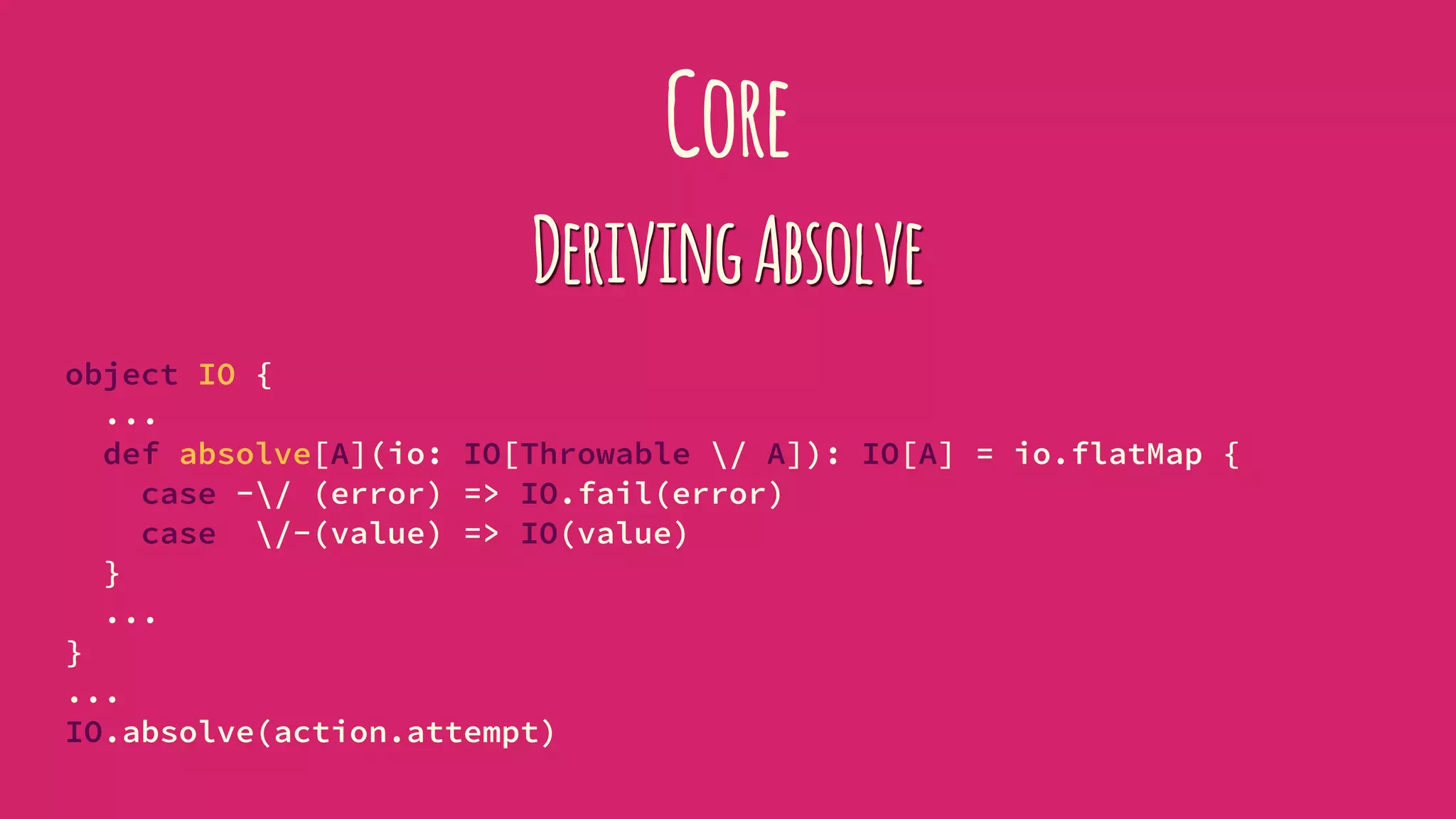 Core
DerivingAbsolve
object IO {
...
def absolve[A](io: IO[Throwable / A]): IO[A] = io.flatMap {
case -/ (error) => IO.fail(error)
case /-(value) => IO(value)
}
...
}
...
IO.absolve(action.attempt)
 