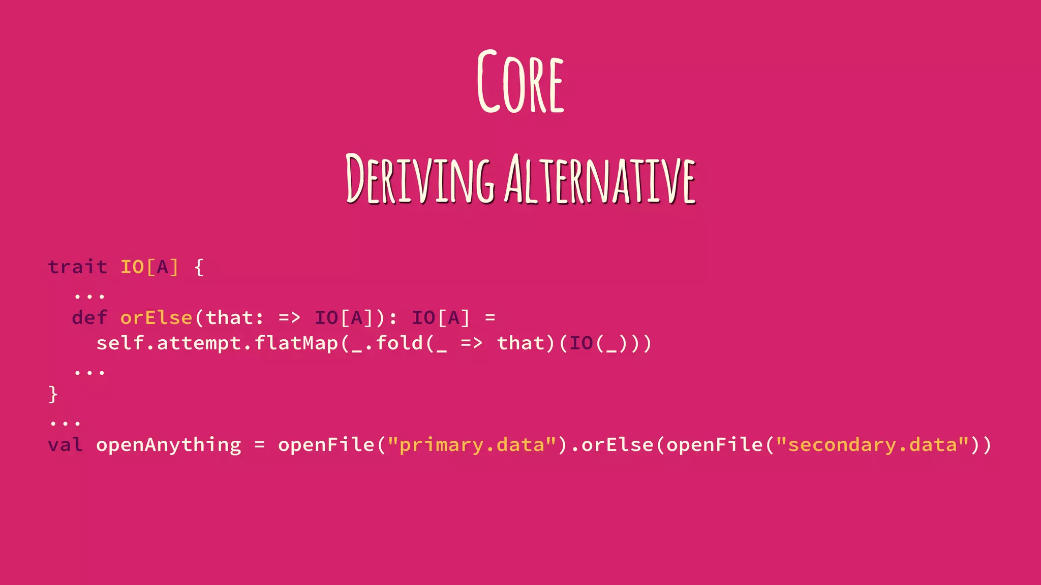 Core
DerivingAlternative
trait IO[A] {
...
def orElse(that: => IO[A]): IO[A] =
self.attempt.flatMap(_.fold(_ => that)(IO(_)))
...
}
...
val openAnything = openFile("primary.data").orElse(openFile("secondary.data"))
 