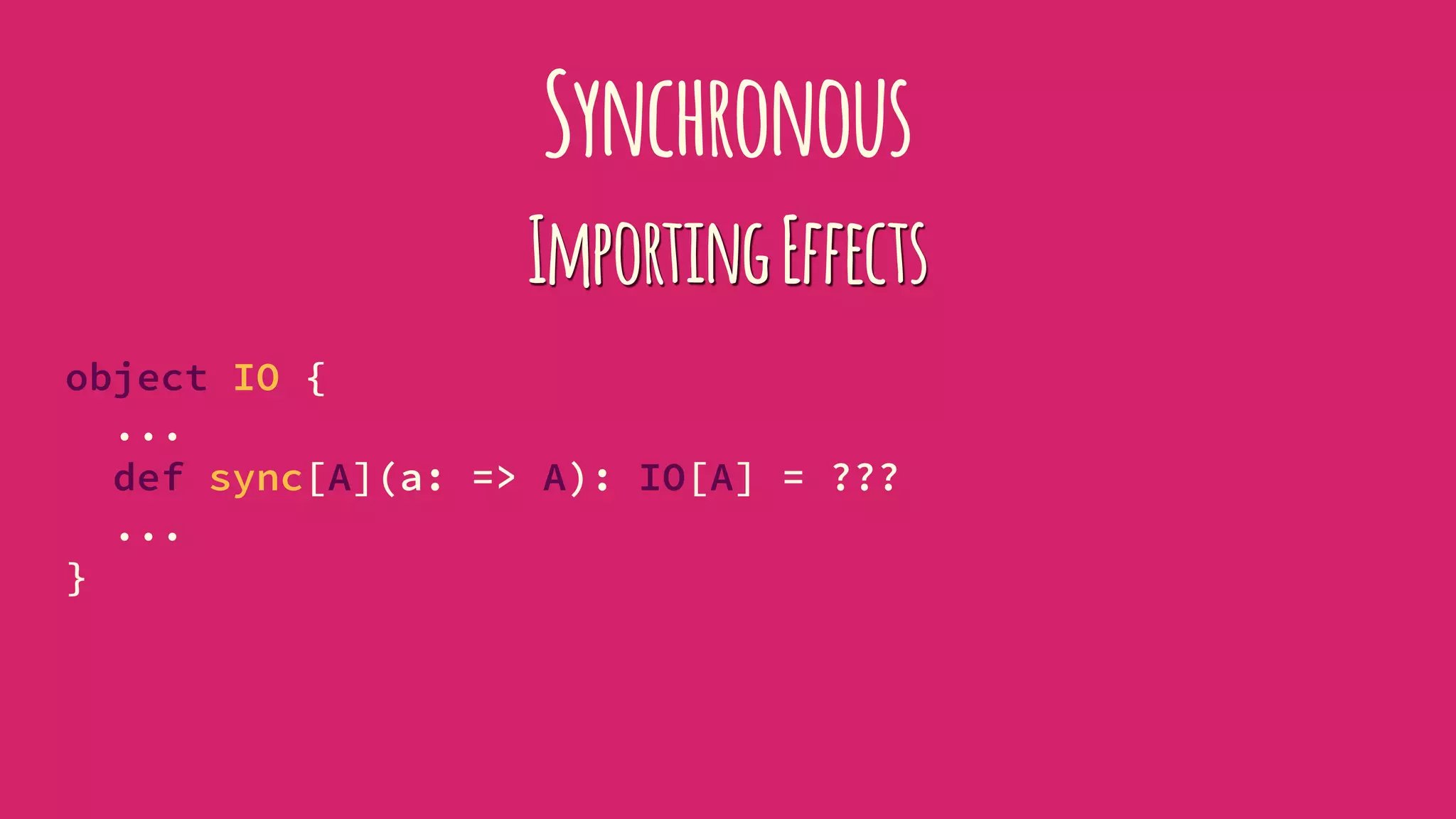 Synchronous
ImportingEffects
object IO {
...
def sync[A](a: => A): IO[A] = ???
...
}
 
