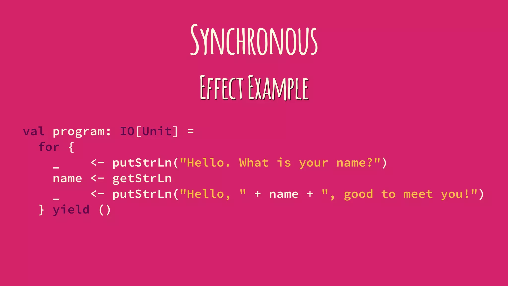 Synchronous
EffectExample
val program: IO[Unit] =
for {
_ <- putStrLn("Hello. What is your name?")
name <- getStrLn
_ <- putStrLn("Hello, " + name + ", good to meet you!")
} yield ()
 