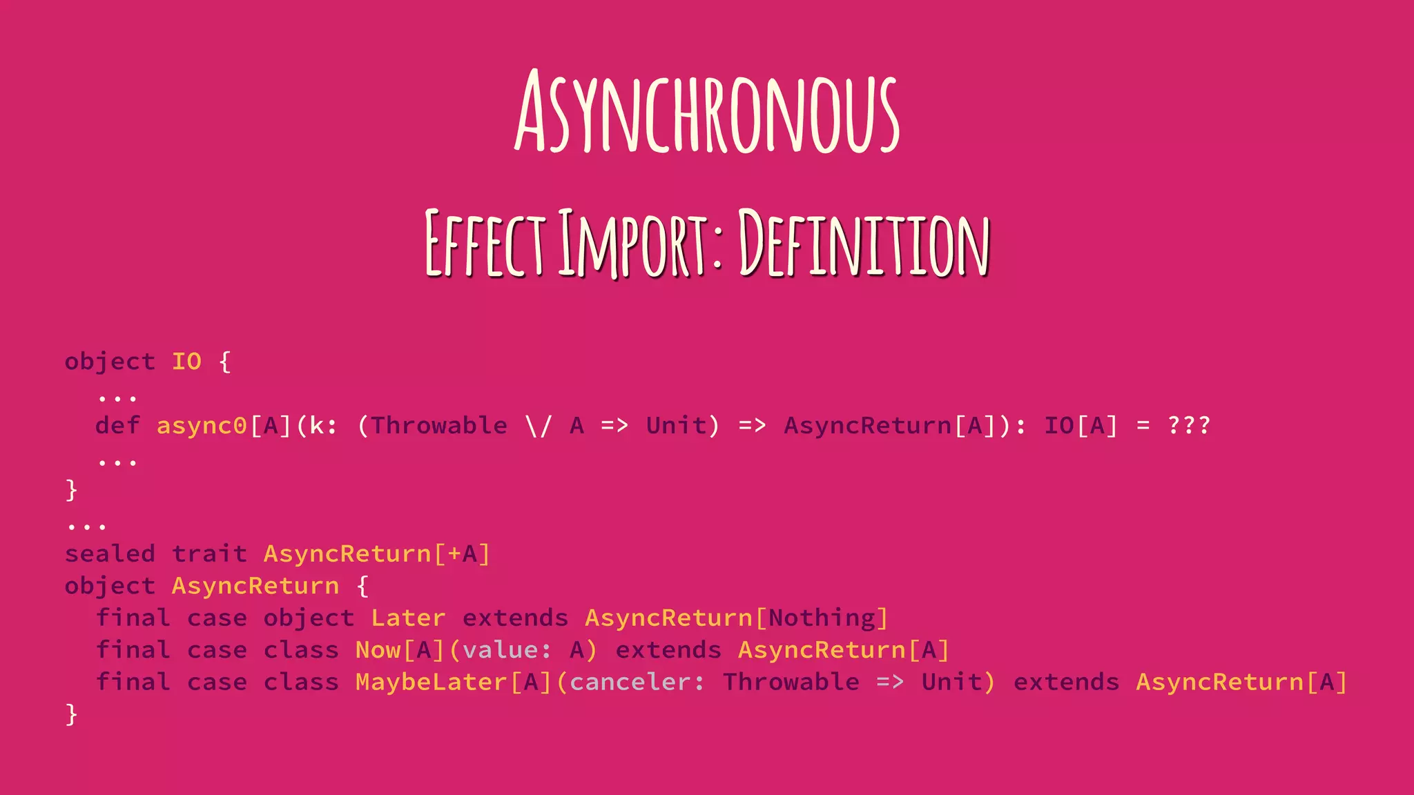 Asynchronous
EffectImport:Definition
object IO {
...
def async0[A](k: (Throwable / A => Unit) => AsyncReturn[A]): IO[A] = ???
...
}
...
sealed trait AsyncReturn[+A]
object AsyncReturn {
final case object Later extends AsyncReturn[Nothing]
final case class Now[A](value: A) extends AsyncReturn[A]
final case class MaybeLater[A](canceler: Throwable => Unit) extends AsyncReturn[A]
}
 