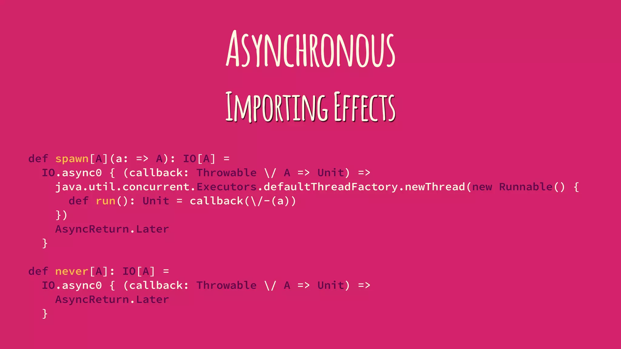 Asynchronous
ImportingEffects
def spawn[A](a: => A): IO[A] =
IO.async0 { (callback: Throwable / A => Unit) =>
java.util.concurrent.Executors.defaultThreadFactory.newThread(new Runnable() {
def run(): Unit = callback(/-(a))
})
AsyncReturn.Later
}
def never[A]: IO[A] =
IO.async0 { (callback: Throwable / A => Unit) =>
AsyncReturn.Later
}
 