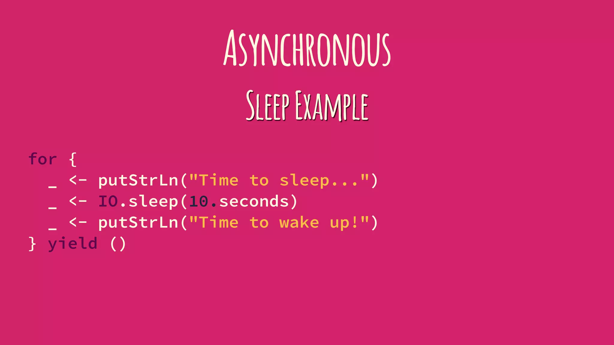 Asynchronous
SleepExample
for {
_ <- putStrLn("Time to sleep...")
_ <- IO.sleep(10.seconds)
_ <- putStrLn("Time to wake up!")
} yield ()
 