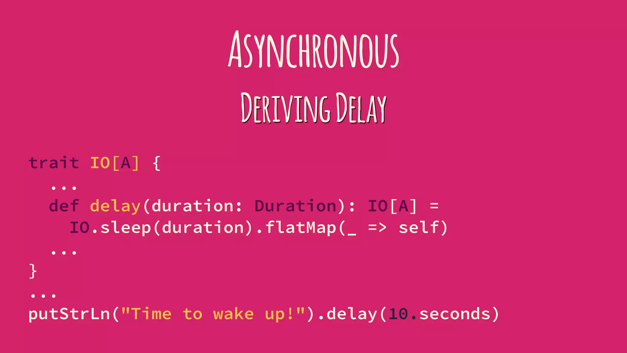 Asynchronous
DerivingDelay
trait IO[A] {
...
def delay(duration: Duration): IO[A] =
IO.sleep(duration).flatMap(_ => self)
...
}
...
putStrLn("Time to wake up!").delay(10.seconds)
 