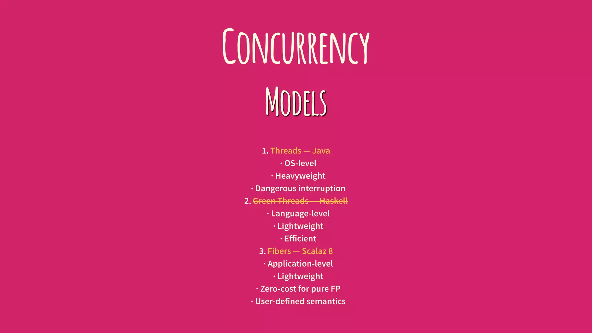 Concurrency
Models
1. Threads — Java
· OS-level
· Heavyweight
· Dangerous interruption
2. Green Threads — Haskell
· Language-level
· Lightweight
· Eﬀicient
3. Fibers — Scalaz 8
· Application-level
· Lightweight
· Zero-cost for pure FP
· User-defined semantics
 