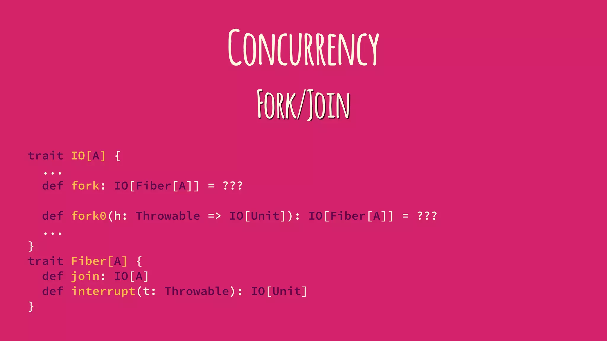 Concurrency
Fork/Join
trait IO[A] {
...
def fork: IO[Fiber[A]] = ???
def fork0(h: Throwable => IO[Unit]): IO[Fiber[A]] = ???
...
}
trait Fiber[A] {
def join: IO[A]
def interrupt(t: Throwable): IO[Unit]
}
 
