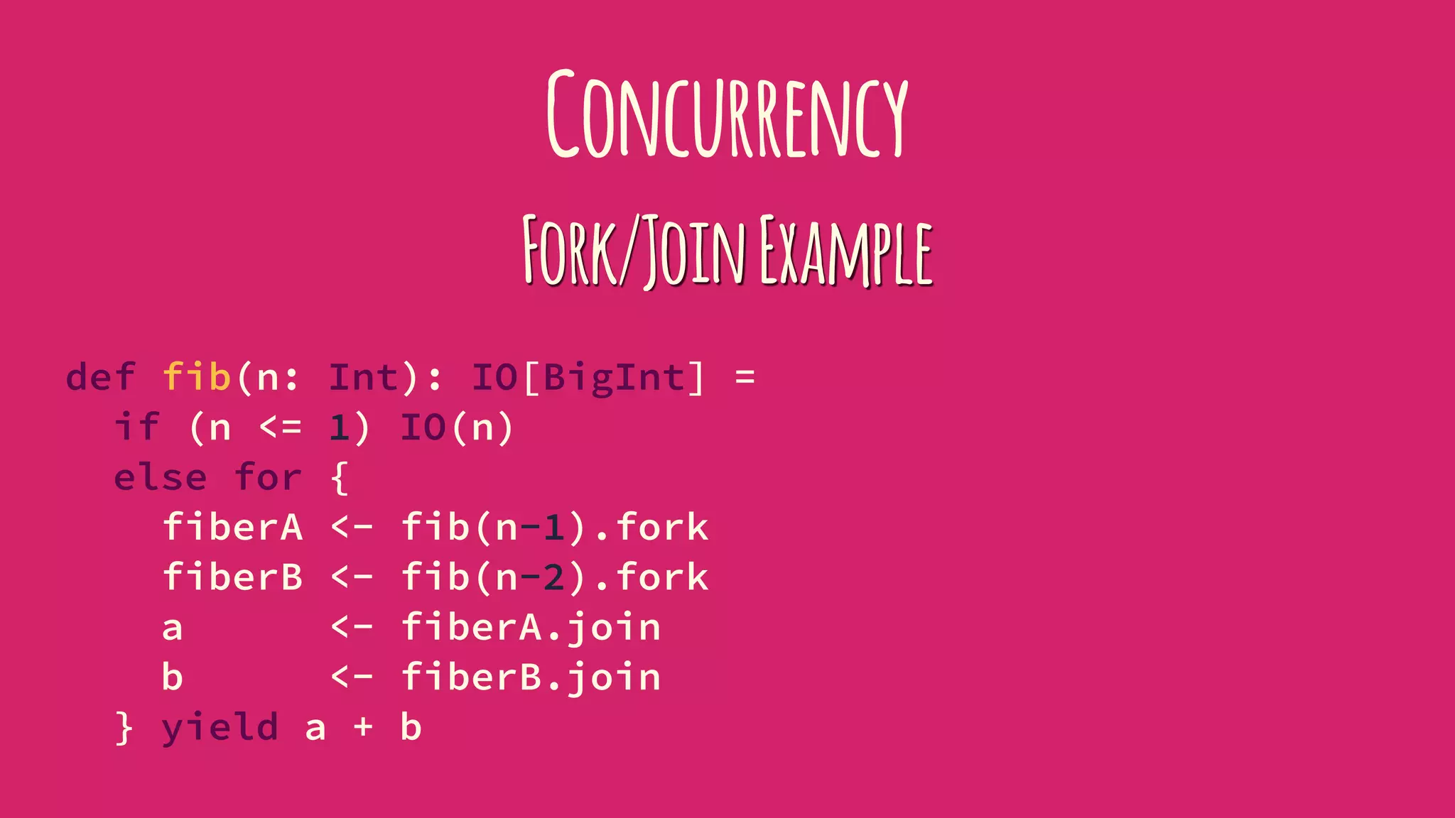 Concurrency
Fork/JoinExample
def fib(n: Int): IO[BigInt] =
if (n <= 1) IO(n)
else for {
fiberA <- fib(n-1).fork
fiberB <- fib(n-2).fork
a <- fiberA.join
b <- fiberB.join
} yield a + b
 