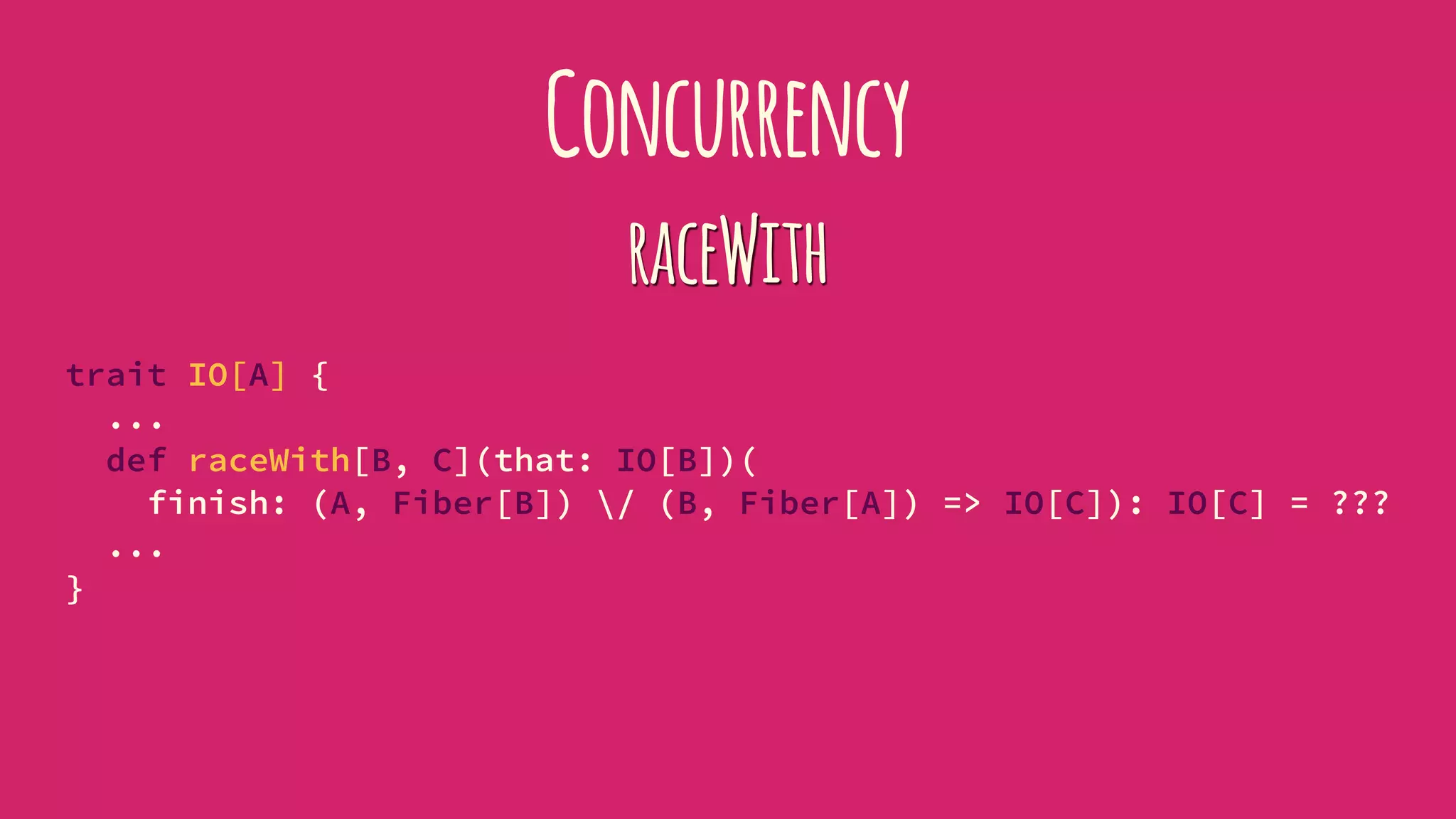 Concurrency
raceWith
trait IO[A] {
...
def raceWith[B, C](that: IO[B])(
finish: (A, Fiber[B]) / (B, Fiber[A]) => IO[C]): IO[C] = ???
...
}
 