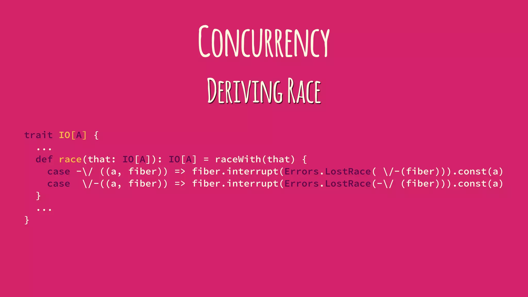 Concurrency
DerivingRace
trait IO[A] {
...
def race(that: IO[A]): IO[A] = raceWith(that) {
case -/ ((a, fiber)) => fiber.interrupt(Errors.LostRace( /-(fiber))).const(a)
case /-((a, fiber)) => fiber.interrupt(Errors.LostRace(-/ (fiber))).const(a)
}
...
}
 