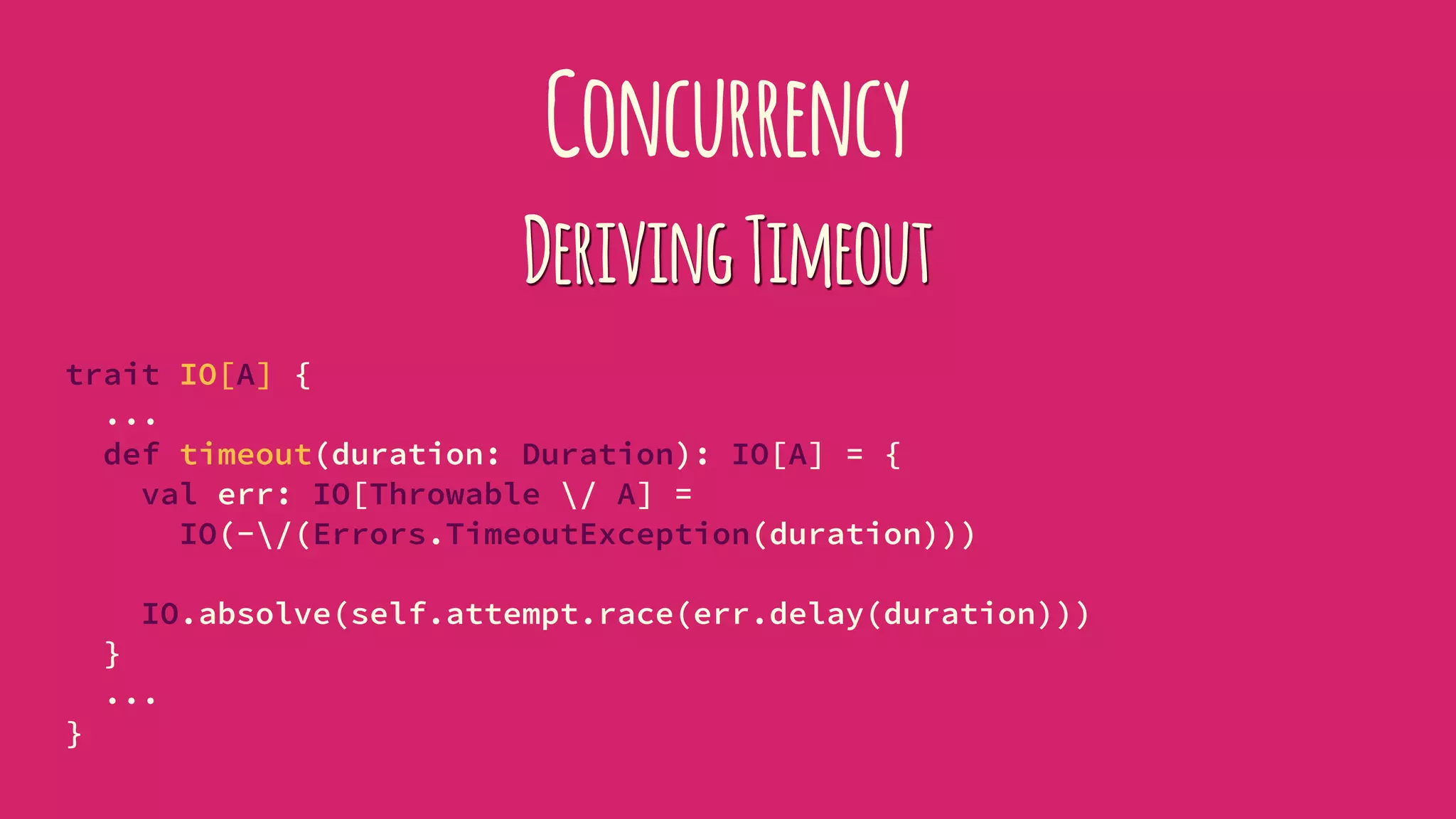 Concurrency
DerivingTimeout
trait IO[A] {
...
def timeout(duration: Duration): IO[A] = {
val err: IO[Throwable / A] =
IO(-/(Errors.TimeoutException(duration)))
IO.absolve(self.attempt.race(err.delay(duration)))
}
...
}
 