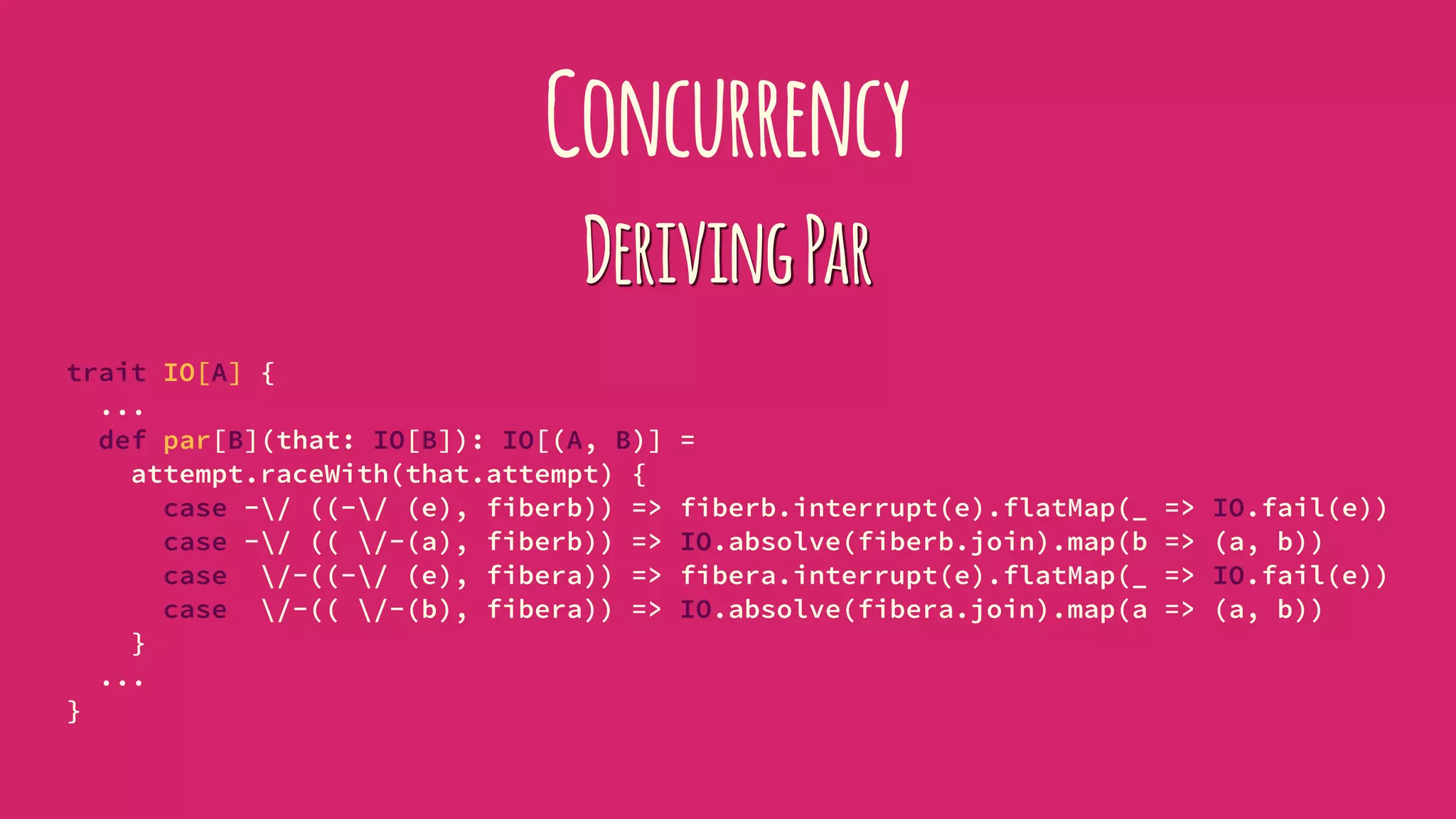 Concurrency
DerivingPar
trait IO[A] {
...
def par[B](that: IO[B]): IO[(A, B)] =
attempt.raceWith(that.attempt) {
case -/ ((-/ (e), fiberb)) => fiberb.interrupt(e).flatMap(_ => IO.fail(e))
case -/ (( /-(a), fiberb)) => IO.absolve(fiberb.join).map(b => (a, b))
case /-((-/ (e), fibera)) => fibera.interrupt(e).flatMap(_ => IO.fail(e))
case /-(( /-(b), fibera)) => IO.absolve(fibera.join).map(a => (a, b))
}
...
}
 