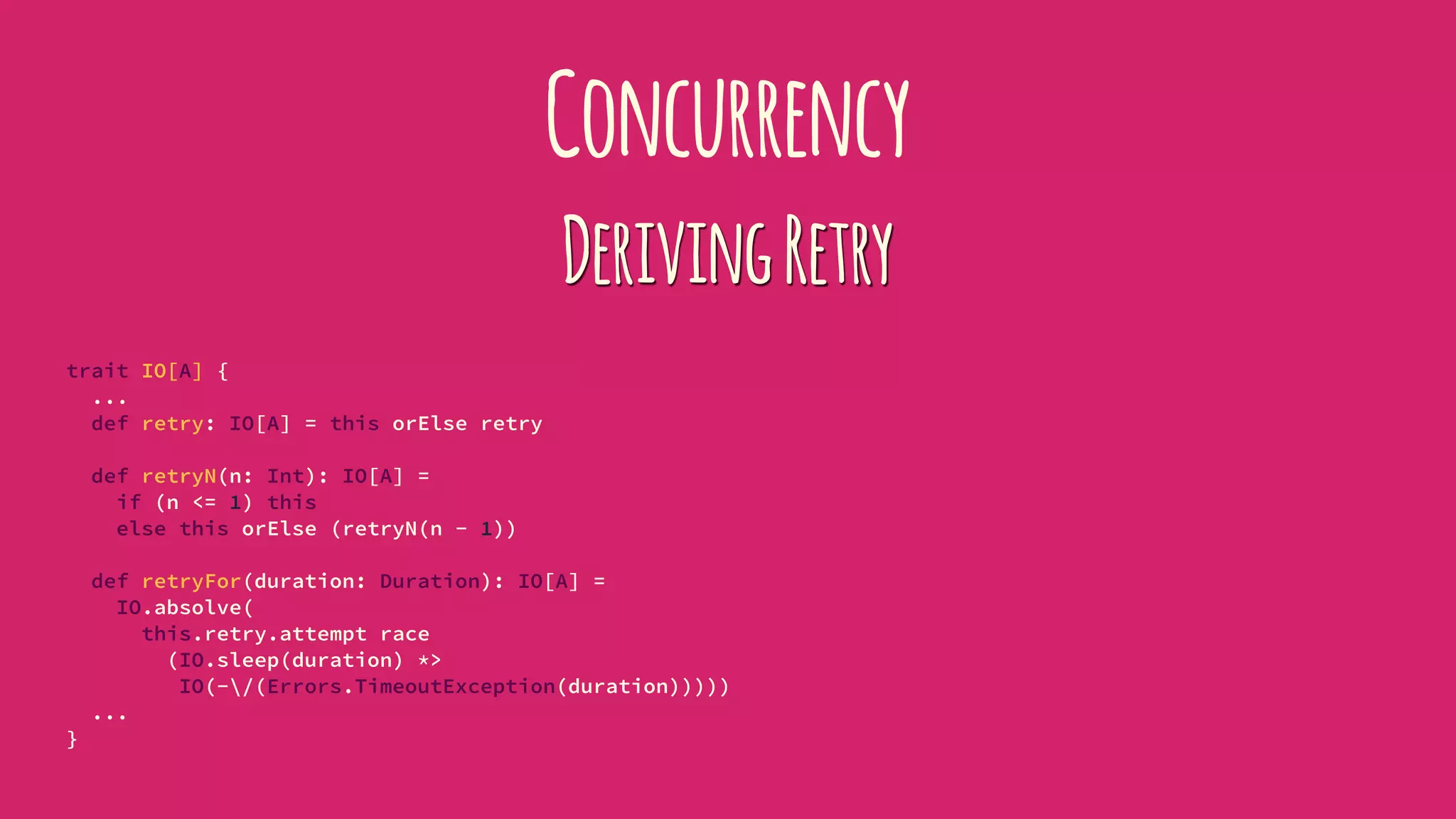 Concurrency
DerivingRetry
trait IO[A] {
...
def retry: IO[A] = this orElse retry
def retryN(n: Int): IO[A] =
if (n <= 1) this
else this orElse (retryN(n - 1))
def retryFor(duration: Duration): IO[A] =
IO.absolve(
this.retry.attempt race
(IO.sleep(duration) *>
IO(-/(Errors.TimeoutException(duration)))))
...
}
 