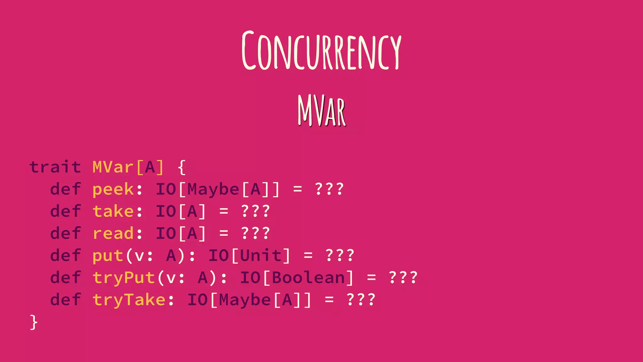 Concurrency
MVar
trait MVar[A] {
def peek: IO[Maybe[A]] = ???
def take: IO[A] = ???
def read: IO[A] = ???
def put(v: A): IO[Unit] = ???
def tryPut(v: A): IO[Boolean] = ???
def tryTake: IO[Maybe[A]] = ???
}
 