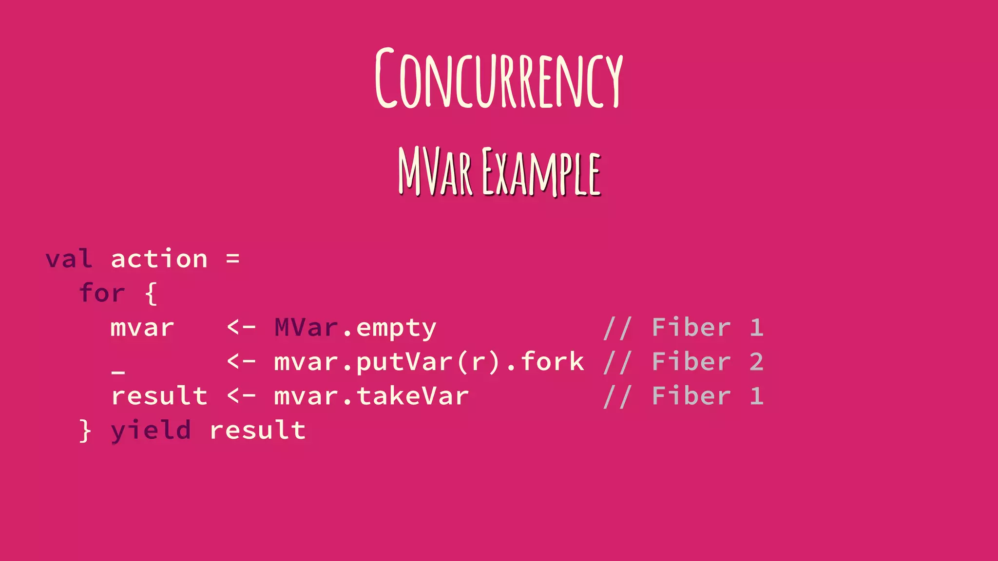 Concurrency
MVarExample
val action =
for {
mvar <- MVar.empty // Fiber 1
_ <- mvar.putVar(r).fork // Fiber 2
result <- mvar.takeVar // Fiber 1
} yield result
 