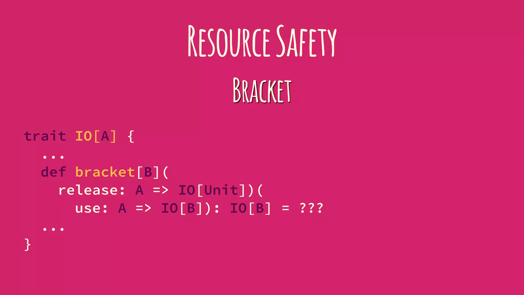ResourceSafety
Bracket
trait IO[A] {
...
def bracket[B](
release: A => IO[Unit])(
use: A => IO[B]): IO[B] = ???
...
}
 