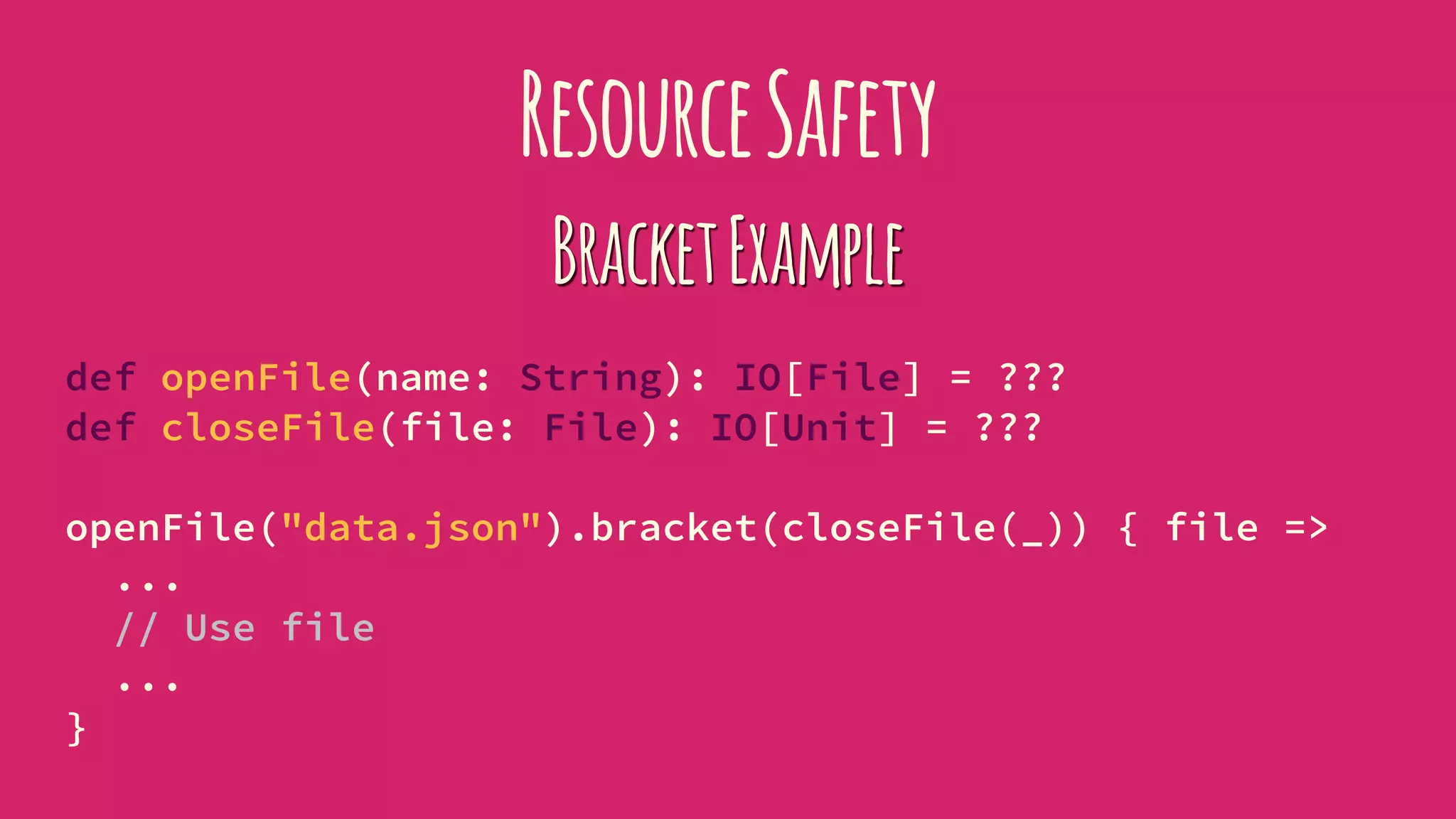 ResourceSafety
BracketExample
def openFile(name: String): IO[File] = ???
def closeFile(file: File): IO[Unit] = ???
openFile("data.json").bracket(closeFile(_)) { file =>
...
// Use file
...
}
 