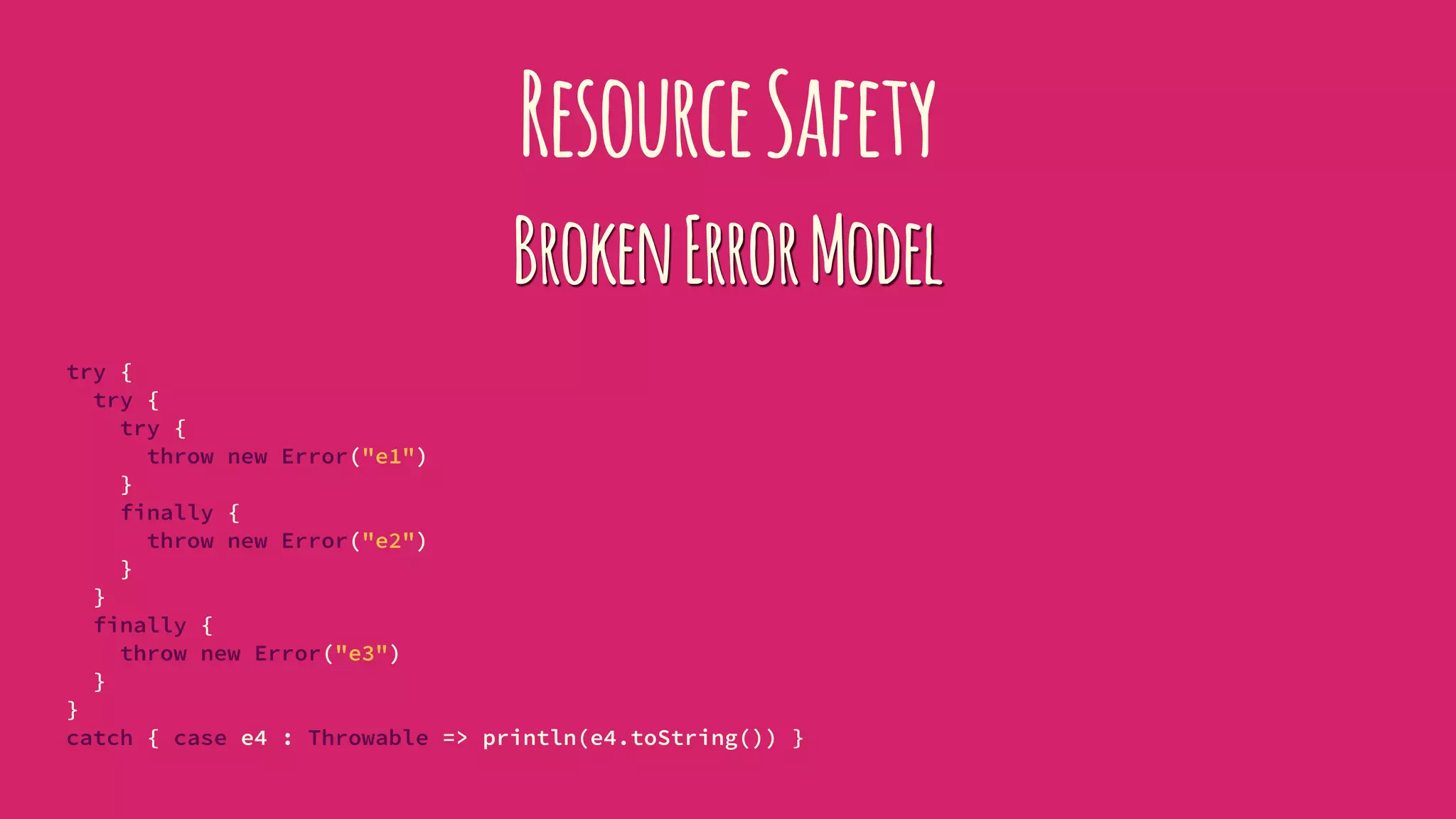 ResourceSafety
BrokenErrorModel
try {
try {
try {
throw new Error("e1")
}
finally {
throw new Error("e2")
}
}
finally {
throw new Error("e3")
}
}
catch { case e4 : Throwable => println(e4.toString()) }
 