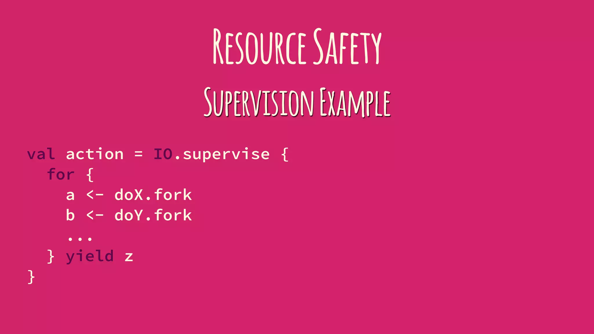 ResourceSafety
SupervisionExample
val action = IO.supervise {
for {
a <- doX.fork
b <- doY.fork
...
} yield z
}
 