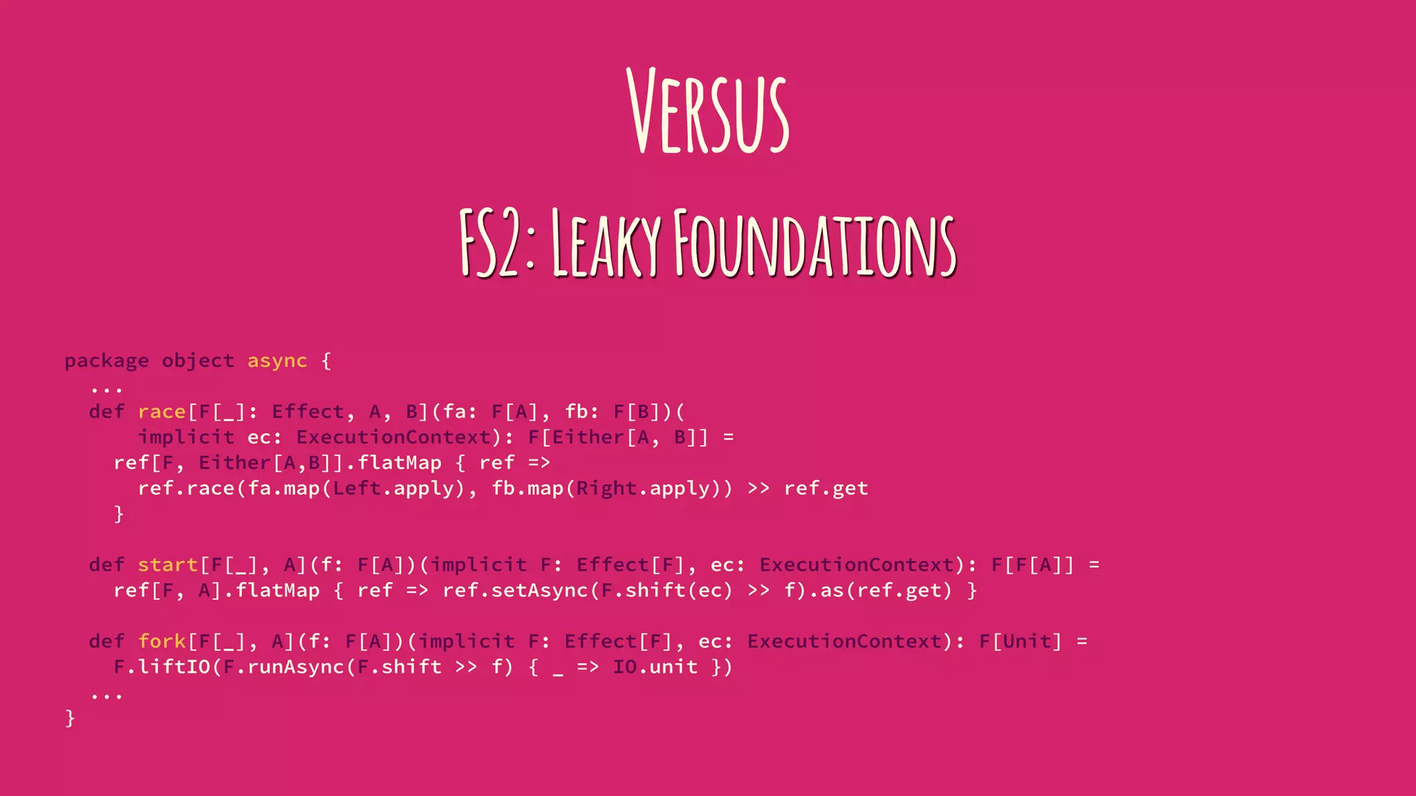 Versus
FS2:LeakyFoundations
package object async {
...
def race[F[_]: Effect, A, B](fa: F[A], fb: F[B])(
implicit ec: ExecutionContext): F[Either[A, B]] =
ref[F, Either[A,B]].flatMap { ref =>
ref.race(fa.map(Left.apply), fb.map(Right.apply)) >> ref.get
}
def start[F[_], A](f: F[A])(implicit F: Effect[F], ec: ExecutionContext): F[F[A]] =
ref[F, A].flatMap { ref => ref.setAsync(F.shift(ec) >> f).as(ref.get) }
def fork[F[_], A](f: F[A])(implicit F: Effect[F], ec: ExecutionContext): F[Unit] =
F.liftIO(F.runAsync(F.shift >> f) { _ => IO.unit })
...
}
 