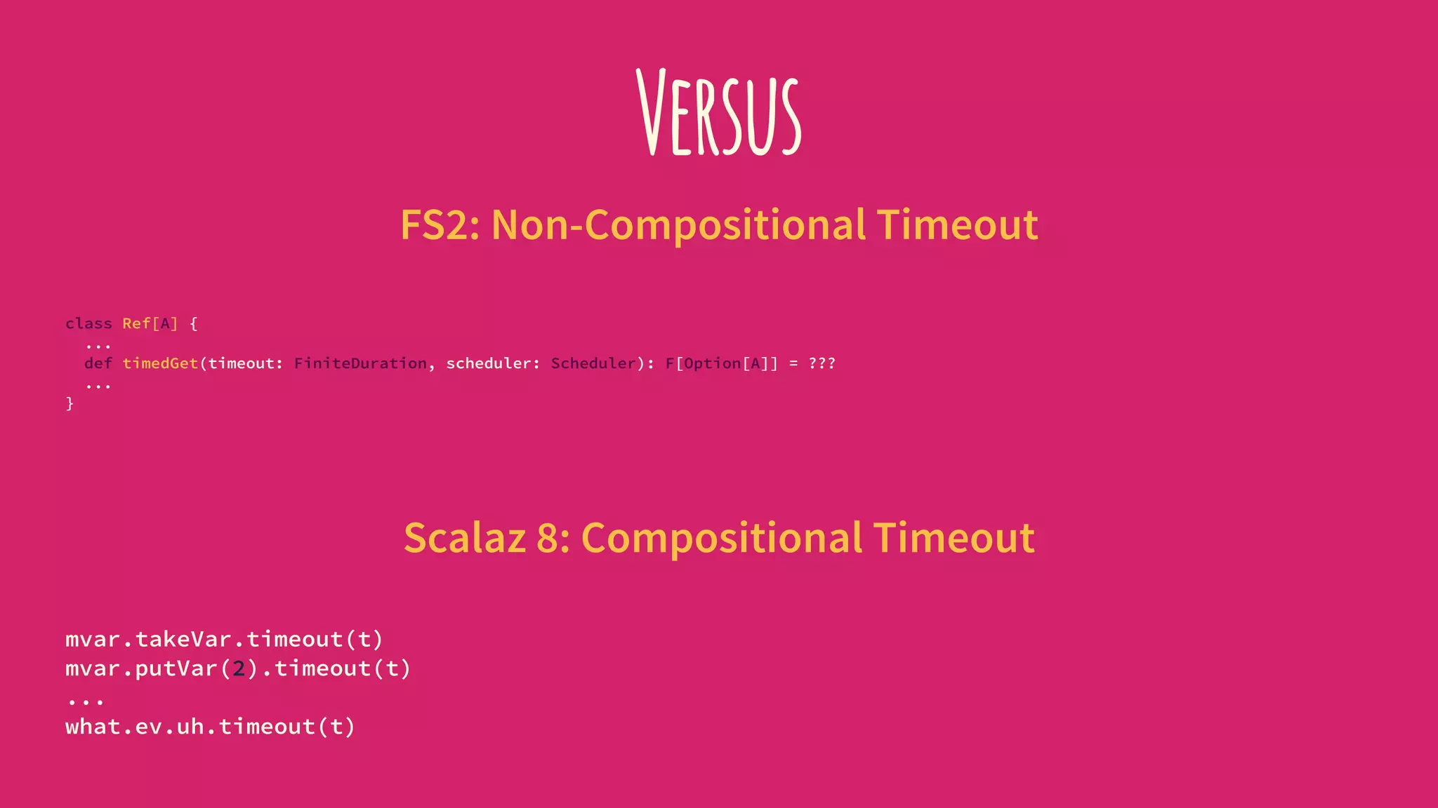 Versus
FS2: Non-Compositional Timeout
class Ref[A] {
...
def timedGet(timeout: FiniteDuration, scheduler: Scheduler): F[Option[A]] = ???
...
}
Scalaz 8: Compositional Timeout
mvar.takeVar.timeout(t)
mvar.putVar(2).timeout(t)
...
what.ev.uh.timeout(t)
 