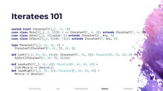 Iteratees 101
sealed trait IterateeT[F[_], -A, +B]
case class More[F[_], A, B](f: A => IterateeT[F, A, B]) extends IterateeT[F, A, B]
case class Done[F[_], B](value: B) extends IterateeT[F, Any, B]
case class Effect[F[_], B](fx: F[B]) extends IterateeT[F, Any, B]
type Parallel[F[_], A1, A2, B] =
IterateeT[IterateeT[F, A1, ?], A2, B]
def lift[F[_], A1, A2, B](it: IterateeT[F, A1, B]): Parallel[F, A1, A2, B] =
Effect[IterateeT[F, A1, ?], B](it)
def readLeft[F[_], A1, A2]: Parallel[F, A1, A2, A1] =
lift(More(a => Done(a)))
def readRight[F[_], A1, A2]: Parallel[F, A1, A2, A2] =
More(a => Done(a))
PERFORMANCEMOTIVATION API DESIGN SUMMARY
 