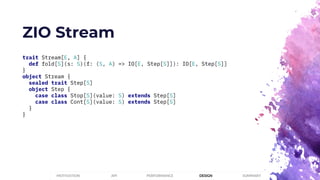 ZIO Stream
trait Stream[E, A] {
def fold[S](s: S)(f: (S, A) => IO[E, Step[S]]): IO[E, Step[S]]
}
object Stream {
sealed trait Step[S]
object Step {
case class Stop[S](value: S) extends Step[S]
case class Cont[S](value: S) extends Step[S]
}
}
PERFORMANCEMOTIVATION API DESIGN SUMMARY
 