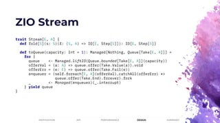 ZIO Stream
trait Stream[E, A] {
def fold[S](s: S)(f: (S, A) => IO[E, Step[S]]): IO[E, Step[S]]
def toQueue(capacity: Int = 1): Managed[Nothing, Queue[Take[E, A]]] =
for {
queue <- Managed.liftIO(Queue.bounded[Take[E, A]](capacity))
offerVal = (a: A) => queue.offer(Take.Value(a)).void
offerErr = (e: E) => queue.offer(Take.Fail(e))
enqueuer = (self.foreach[E, A](offerVal).catchAll(offerErr) *>
queue.offer(Take.End).forever).fork
_ <- Managed(enqueuer)(_.interrupt)
} yield queue
}
PERFORMANCEMOTIVATION API DESIGN SUMMARY
 