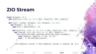 ZIO Stream
trait Stream[E, A] {
def fold[S](s: S)(f: (S, A) => IO[E, Step[S]]): IO[E, Step[S]]
def zip[B, C](that: Stream[E, B]): Stream[E, (A, B)] =
new Stream[E, (A, B)] {
type Q[A] = Queue[Take[E, A]]
def fold[S](s: S)(f: (S, (A, B)) => IO[E, Step[S]]): IO[E, Step[S]] = {
def loop(q1: Q[A], q2: Q[B], s: S): IO[E, Step[S]] =
Take.option(q1.take).seq(Take.option(q2.take)).flatMap {
case (Some(a), Some(b)) => f(s, (a, b))
case _ => IO.now(Step.Cont(s))
}
self.toQueue().use(q1 => that.toQueue().use(q2 => loop(q1, q2, s)))
}
}
}
PERFORMANCEMOTIVATION API DESIGN SUMMARY
 