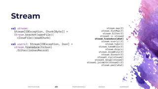 Stream
PERFORMANCEMOTIVATION API DESIGN SUMMARY
val stream:
Stream[IOException, Chunk[Byte]] =
Stream.bracket(openFile)(
closeFile)(readChunk)
val usersJ: Stream[IOException, Json] =
stream.transduce(toJson)
.filter(isUserRecord)
stream.map(f)
stream.flatMap(f)
stream.filter(f)
stream1 ++ stream2
stream.transduce(what)
stream.scan(z)(f)
stream.take(n)
stream.takeWhile(f)
stream.drop(n)
stream.dropWhile(f)
stream.foreach(f)
stream1.zip(stream2)
stream1.merge(stream2)
stream1.joinWith(stream2)(f)
stream.peel(what)
 