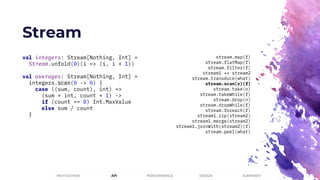 Stream
PERFORMANCEMOTIVATION API DESIGN SUMMARY
val integers: Stream[Nothing, Int] =
Stream.unfold(0)(i => (i, i + 1))
val averages: Stream[Nothing, Int] =
integers.scan(0 -> 0) {
case ((sum, count), int) =>
(sum + int, count + 1) ->
if (count == 0) Int.MaxValue
else sum / count
}
stream.map(f)
stream.flatMap(f)
stream.filter(f)
stream1 ++ stream2
stream.transduce(what)
stream.scan(z)(f)
stream.take(n)
stream.takeWhile(f)
stream.drop(n)
stream.dropWhile(f)
stream.foreach(f)
stream1.zip(stream2)
stream1.merge(stream2)
stream1.joinWith(stream2)(f)
stream.peel(what)
 