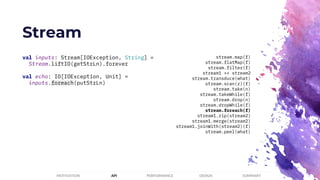 Stream
PERFORMANCEMOTIVATION API DESIGN SUMMARY
val inputs: Stream[IOException, String] =
Stream.liftIO(getStrLn).forever
val echo: IO[IOException, Unit] =
inputs.foreach(putStrLn)
stream.map(f)
stream.flatMap(f)
stream.filter(f)
stream1 ++ stream2
stream.transduce(what)
stream.scan(z)(f)
stream.take(n)
stream.takeWhile(f)
stream.drop(n)
stream.dropWhile(f)
stream.foreach(f)
stream1.zip(stream2)
stream1.merge(stream2)
stream1.joinWith(stream2)(f)
stream.peel(what)
 