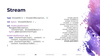 Stream
PERFORMANCEMOTIVATION API DESIGN SUMMARY
type StreamIO[A] = Stream[IOException, A]
val bytes: StreamIO[Byte] = …
val headersAndContent:
Managed[IOException,
(ContentType, StreamIO[Byte])] =
bytes.peel(parseContentType)
headersAndContent.use {
case (ContentType(Json), content) =>
content.transduce(toJson)...
case (ContentType(Xml), content) =>
content.transduce(toXml)...
}
stream.map(f)
stream.flatMap(f)
stream.filter(f)
stream1 ++ stream2
stream.transduce(what)
stream.scan(z)(f)
stream.take(n)
stream.takeWhile(f)
stream.drop(n)
stream.dropWhile(f)
stream.foreach(f)
stream1.zip(stream2)
stream1.merge(stream2)
stream1.joinWith(stream2)(f)
stream.peel(what)
 