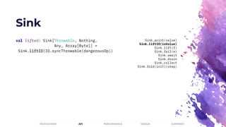 Sink
PERFORMANCEMOTIVATION API DESIGN SUMMARY
val lifted: Sink[Throwable, Nothing,
Any, Array[Byte]] =
Sink.liftIO(IO.syncThrowable(dangerousOp))
Sink.point(value)
Sink.liftIO(ioValue)
Sink.lift(f)
Sink.fail(e)
Sink.await
Sink.drain
Sink.collect
Sink.fold(init)(step)
 