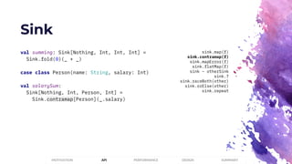 Sink
PERFORMANCEMOTIVATION API DESIGN SUMMARY
val summing: Sink[Nothing, Int, Int, Int] =
Sink.fold(0)(_ + _)
case class Person(name: String, salary: Int)
val salarySum:
Sink[Nothing, Int, Person, Int] =
Sink.contramap[Person](_.salary)
sink.map(f)
sink.contramap(f)
sink.mapError(f)
sink.flatMap(f)
sink ~ otherSink
sink.?
sink.raceBoth(other)
sink.orElse(other)
sink.repeat
 